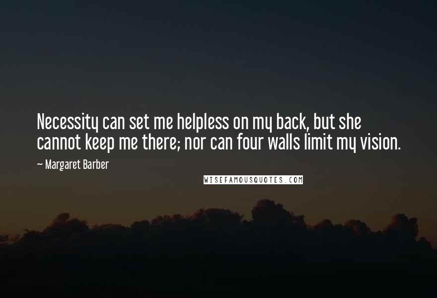 Margaret Barber Quotes: Necessity can set me helpless on my back, but she cannot keep me there; nor can four walls limit my vision.