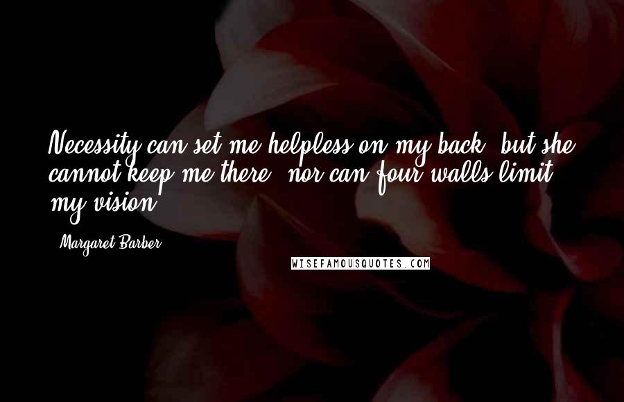 Margaret Barber Quotes: Necessity can set me helpless on my back, but she cannot keep me there; nor can four walls limit my vision.