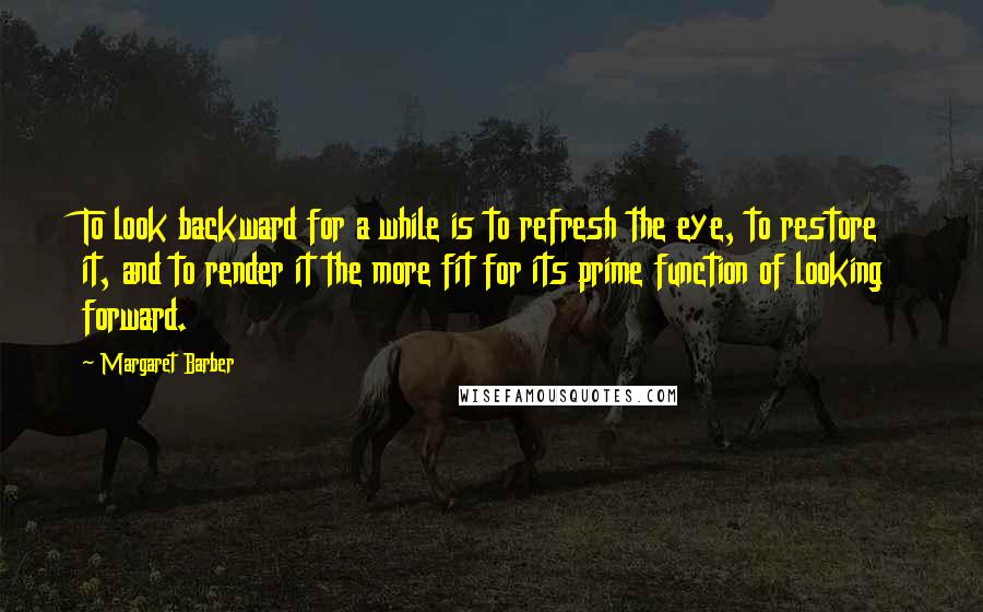 Margaret Barber Quotes: To look backward for a while is to refresh the eye, to restore it, and to render it the more fit for its prime function of looking forward.