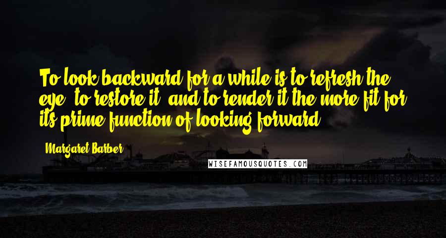 Margaret Barber Quotes: To look backward for a while is to refresh the eye, to restore it, and to render it the more fit for its prime function of looking forward.