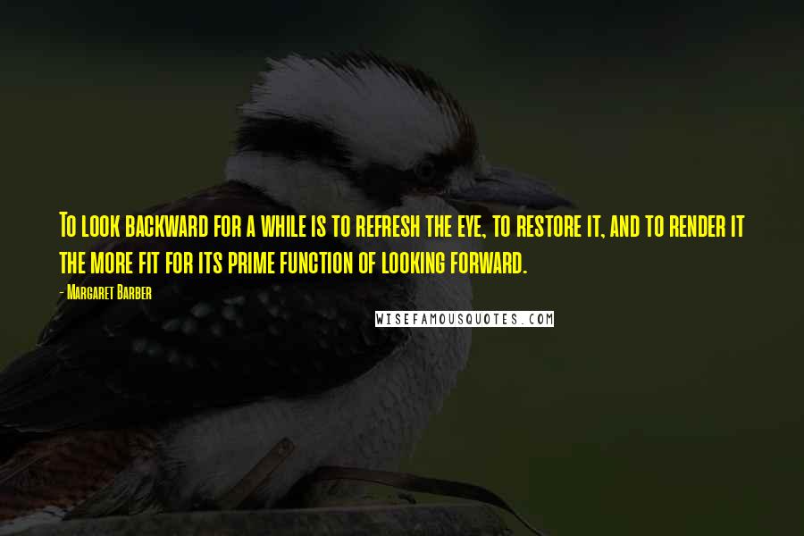 Margaret Barber Quotes: To look backward for a while is to refresh the eye, to restore it, and to render it the more fit for its prime function of looking forward.