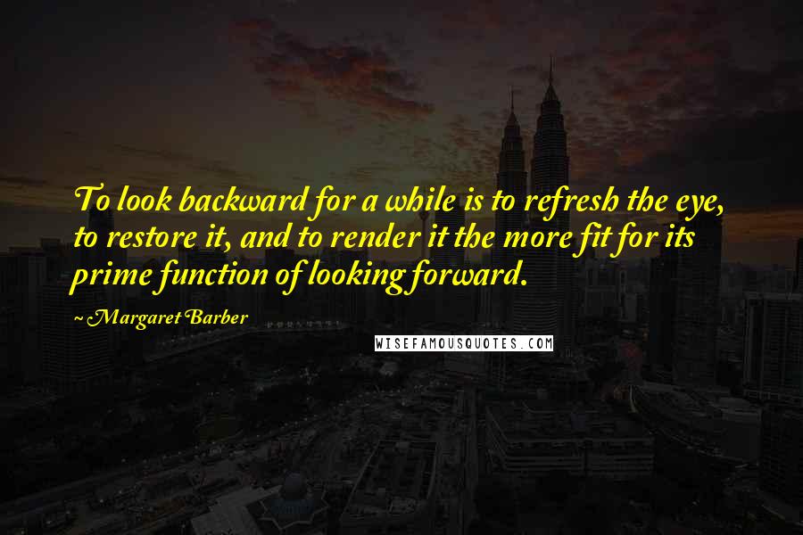 Margaret Barber Quotes: To look backward for a while is to refresh the eye, to restore it, and to render it the more fit for its prime function of looking forward.