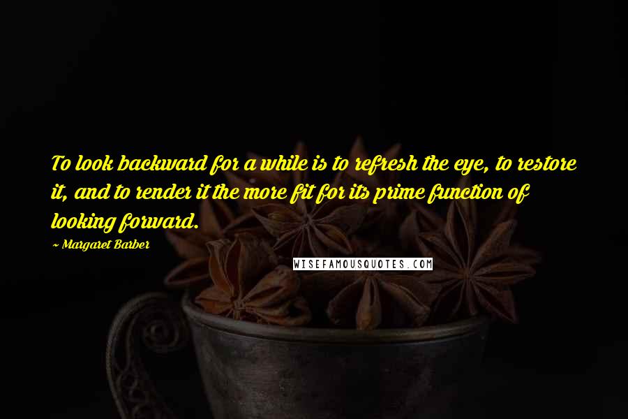 Margaret Barber Quotes: To look backward for a while is to refresh the eye, to restore it, and to render it the more fit for its prime function of looking forward.