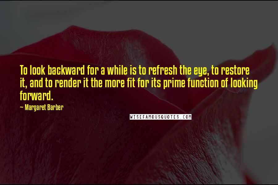 Margaret Barber Quotes: To look backward for a while is to refresh the eye, to restore it, and to render it the more fit for its prime function of looking forward.