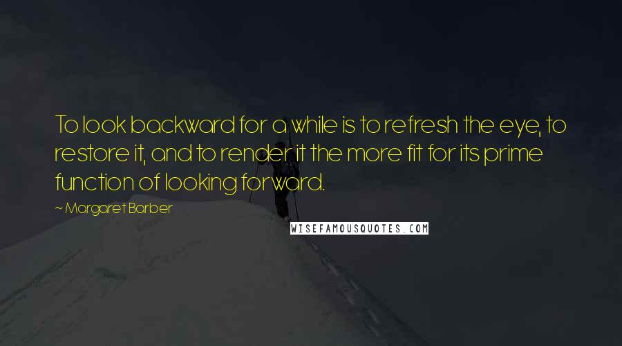 Margaret Barber Quotes: To look backward for a while is to refresh the eye, to restore it, and to render it the more fit for its prime function of looking forward.