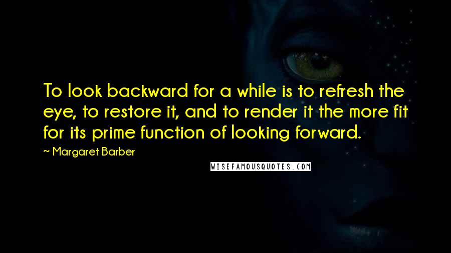 Margaret Barber Quotes: To look backward for a while is to refresh the eye, to restore it, and to render it the more fit for its prime function of looking forward.