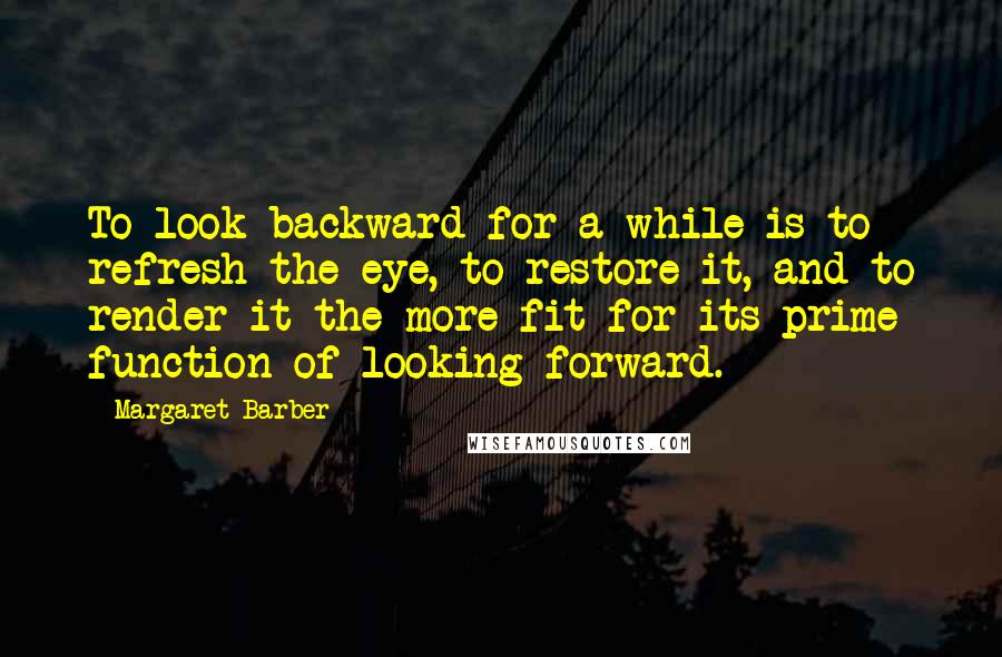 Margaret Barber Quotes: To look backward for a while is to refresh the eye, to restore it, and to render it the more fit for its prime function of looking forward.