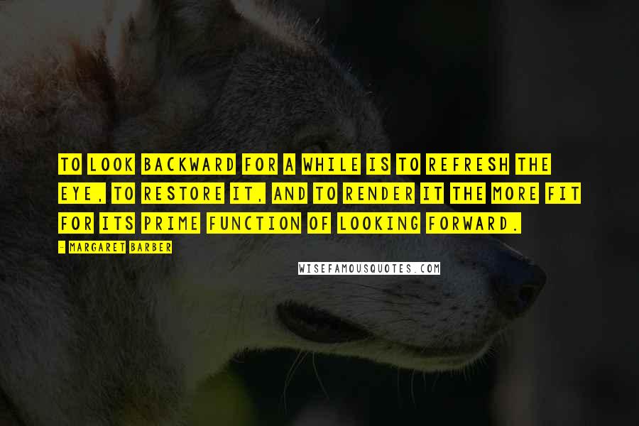 Margaret Barber Quotes: To look backward for a while is to refresh the eye, to restore it, and to render it the more fit for its prime function of looking forward.