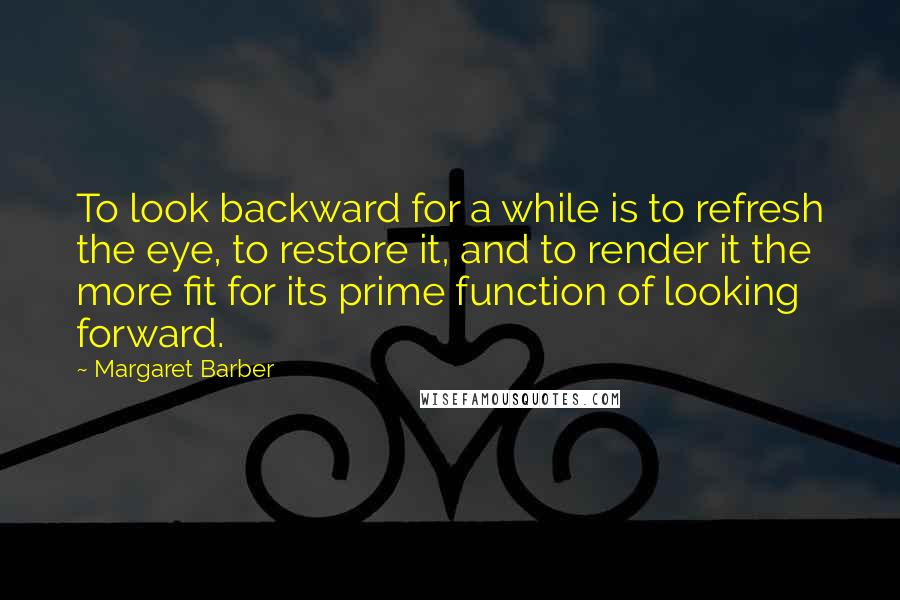 Margaret Barber Quotes: To look backward for a while is to refresh the eye, to restore it, and to render it the more fit for its prime function of looking forward.