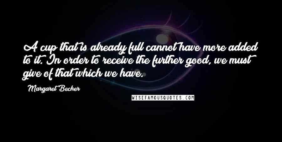 Margaret Becker Quotes: A cup that is already full cannot have more added to it. In order to receive the further good, we must give of that which we have.