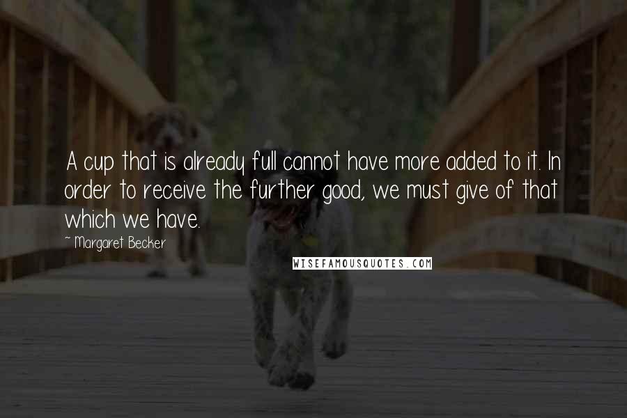 Margaret Becker Quotes: A cup that is already full cannot have more added to it. In order to receive the further good, we must give of that which we have.