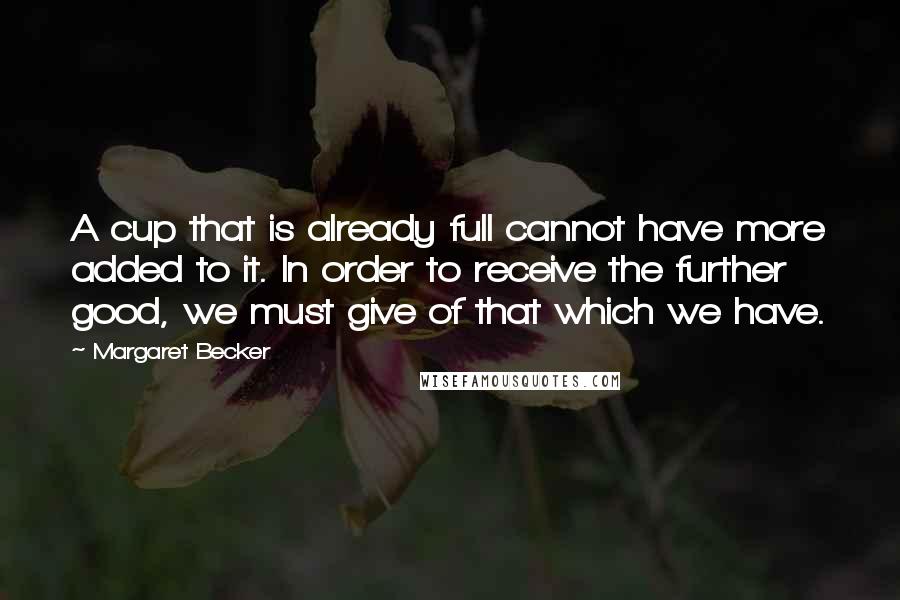 Margaret Becker Quotes: A cup that is already full cannot have more added to it. In order to receive the further good, we must give of that which we have.