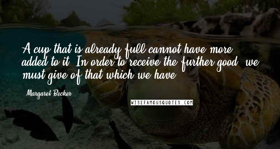 Margaret Becker Quotes: A cup that is already full cannot have more added to it. In order to receive the further good, we must give of that which we have.