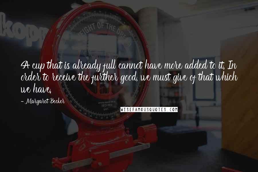 Margaret Becker Quotes: A cup that is already full cannot have more added to it. In order to receive the further good, we must give of that which we have.