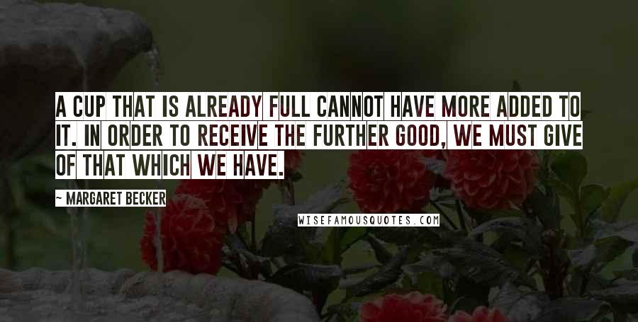 Margaret Becker Quotes: A cup that is already full cannot have more added to it. In order to receive the further good, we must give of that which we have.