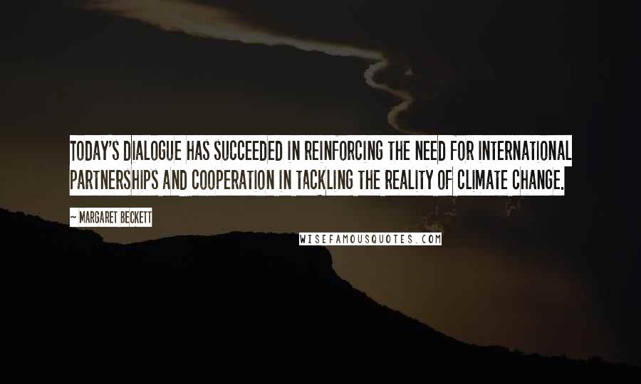 Margaret Beckett Quotes: Today's dialogue has succeeded in reinforcing the need for international partnerships and cooperation in tackling the reality of climate change.