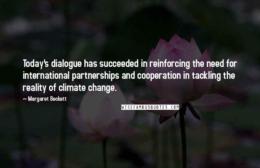 Margaret Beckett Quotes: Today's dialogue has succeeded in reinforcing the need for international partnerships and cooperation in tackling the reality of climate change.