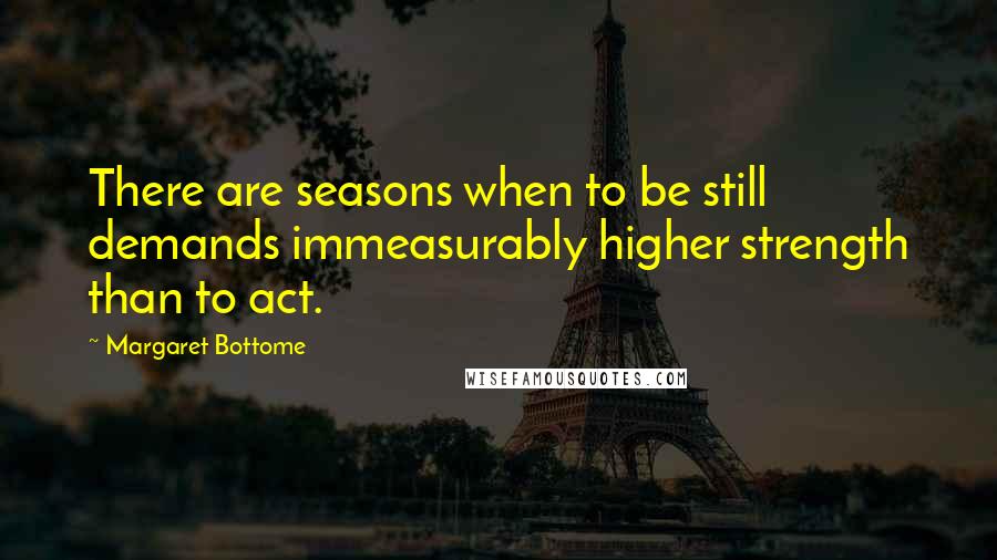 Margaret Bottome Quotes: There are seasons when to be still demands immeasurably higher strength than to act.