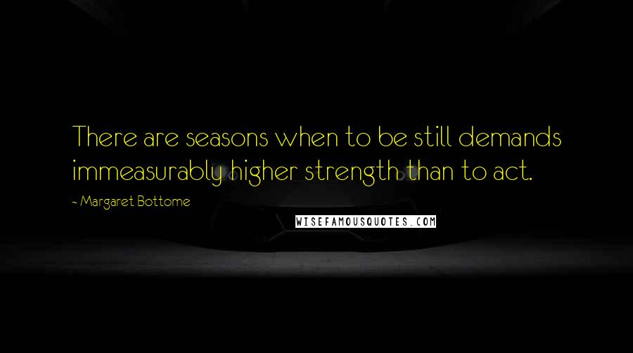 Margaret Bottome Quotes: There are seasons when to be still demands immeasurably higher strength than to act.