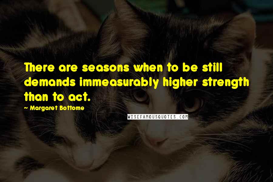 Margaret Bottome Quotes: There are seasons when to be still demands immeasurably higher strength than to act.