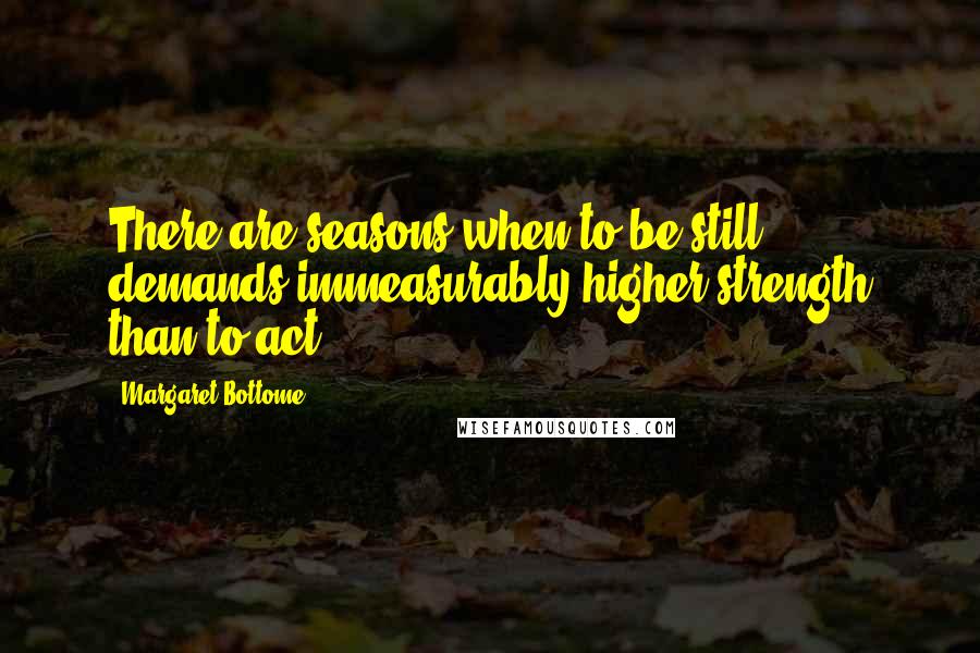 Margaret Bottome Quotes: There are seasons when to be still demands immeasurably higher strength than to act.