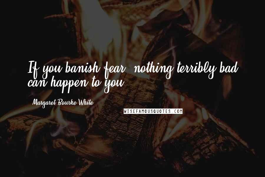 Margaret Bourke-White Quotes: If you banish fear, nothing terribly bad can happen to you.
