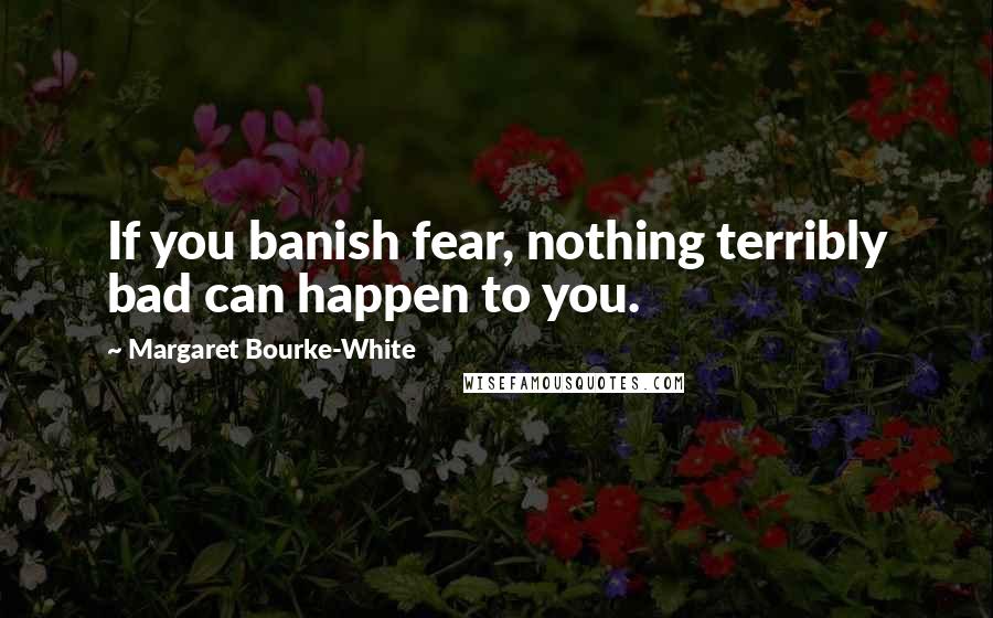 Margaret Bourke-White Quotes: If you banish fear, nothing terribly bad can happen to you.
