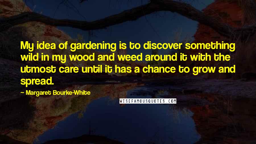 Margaret Bourke-White Quotes: My idea of gardening is to discover something wild in my wood and weed around it with the utmost care until it has a chance to grow and spread.