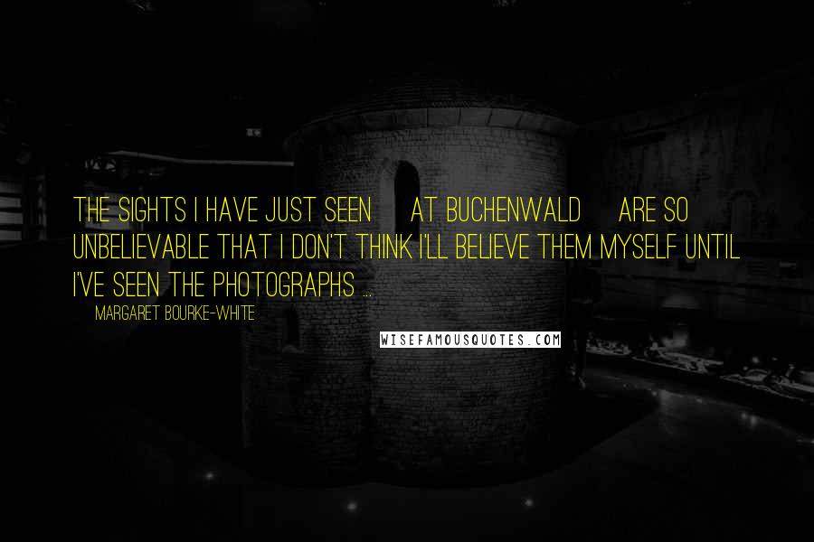 Margaret Bourke-White Quotes: The sights I have just seen [at Buchenwald] are so unbelievable that I don't think I'll believe them myself until I've seen the photographs ...