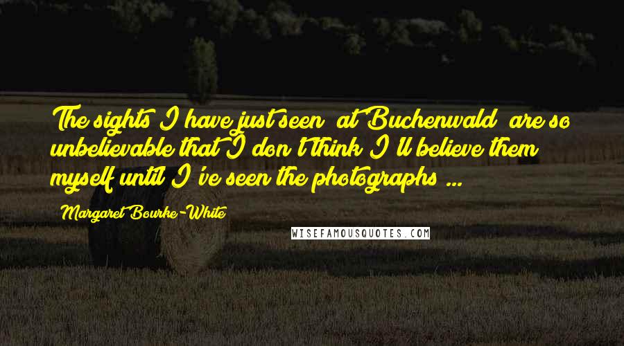 Margaret Bourke-White Quotes: The sights I have just seen [at Buchenwald] are so unbelievable that I don't think I'll believe them myself until I've seen the photographs ...