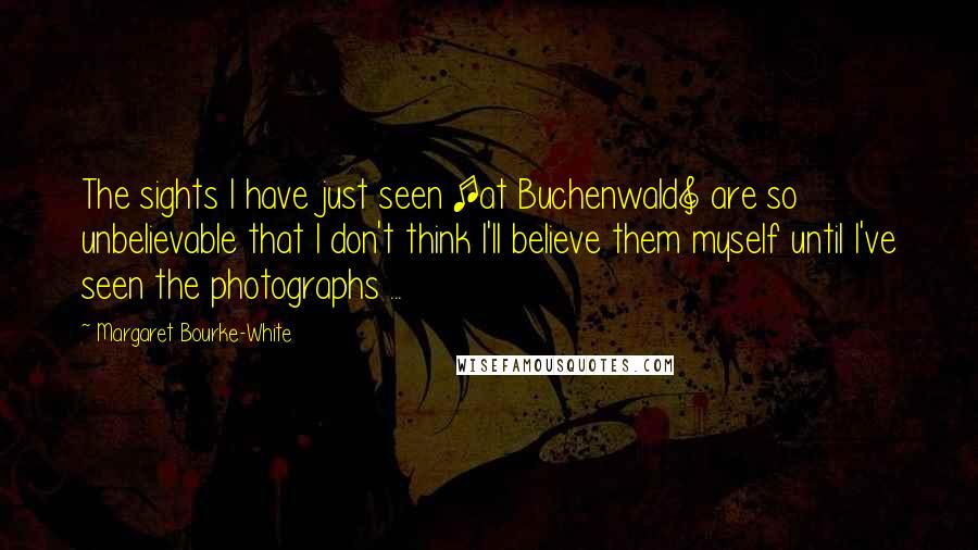 Margaret Bourke-White Quotes: The sights I have just seen [at Buchenwald] are so unbelievable that I don't think I'll believe them myself until I've seen the photographs ...