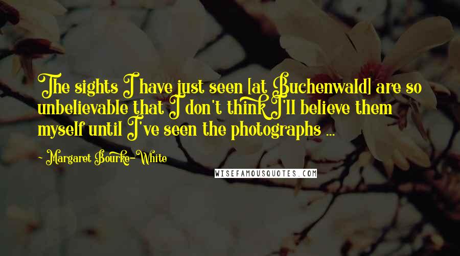 Margaret Bourke-White Quotes: The sights I have just seen [at Buchenwald] are so unbelievable that I don't think I'll believe them myself until I've seen the photographs ...