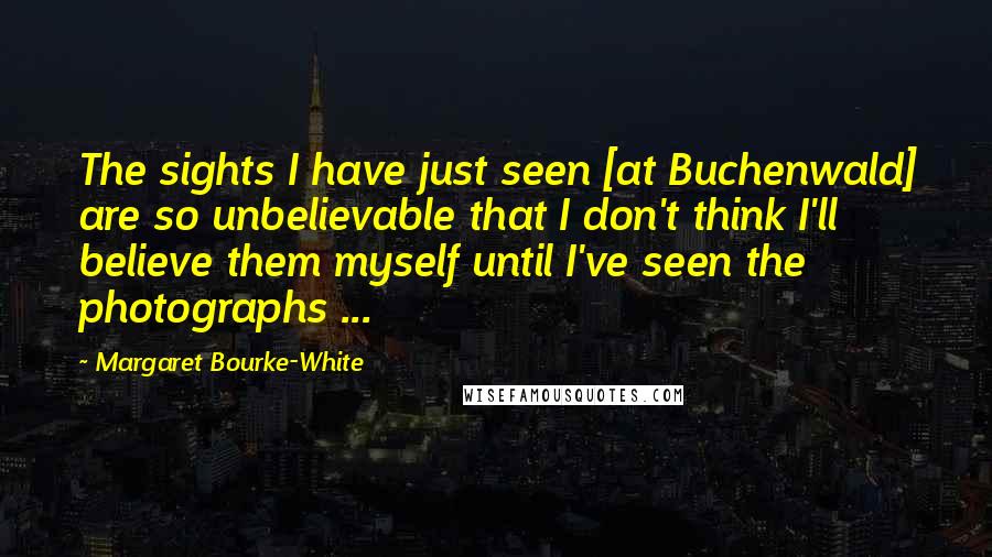 Margaret Bourke-White Quotes: The sights I have just seen [at Buchenwald] are so unbelievable that I don't think I'll believe them myself until I've seen the photographs ...