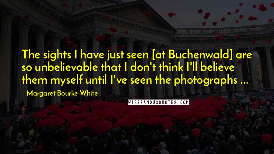 Margaret Bourke-White Quotes: The sights I have just seen [at Buchenwald] are so unbelievable that I don't think I'll believe them myself until I've seen the photographs ...