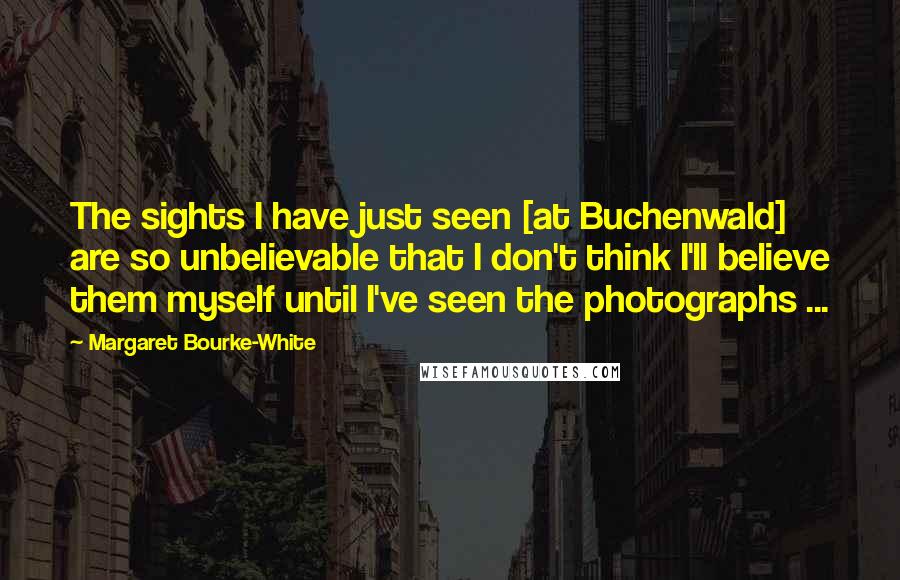 Margaret Bourke-White Quotes: The sights I have just seen [at Buchenwald] are so unbelievable that I don't think I'll believe them myself until I've seen the photographs ...