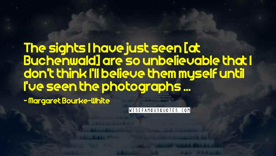 Margaret Bourke-White Quotes: The sights I have just seen [at Buchenwald] are so unbelievable that I don't think I'll believe them myself until I've seen the photographs ...