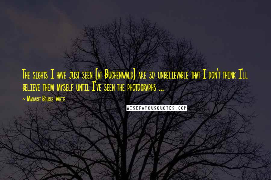 Margaret Bourke-White Quotes: The sights I have just seen [at Buchenwald] are so unbelievable that I don't think I'll believe them myself until I've seen the photographs ...