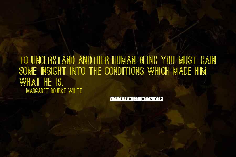 Margaret Bourke-White Quotes: To understand another human being you must gain some insight into the conditions which made him what he is.