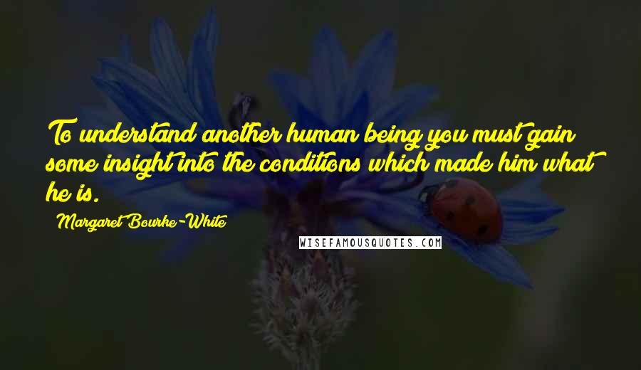 Margaret Bourke-White Quotes: To understand another human being you must gain some insight into the conditions which made him what he is.