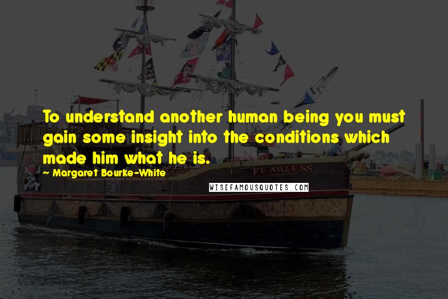 Margaret Bourke-White Quotes: To understand another human being you must gain some insight into the conditions which made him what he is.