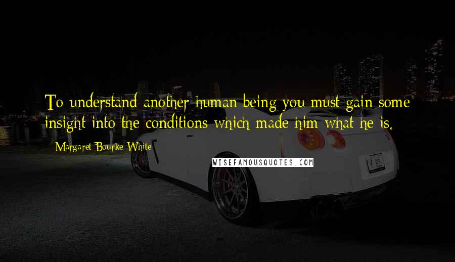 Margaret Bourke-White Quotes: To understand another human being you must gain some insight into the conditions which made him what he is.