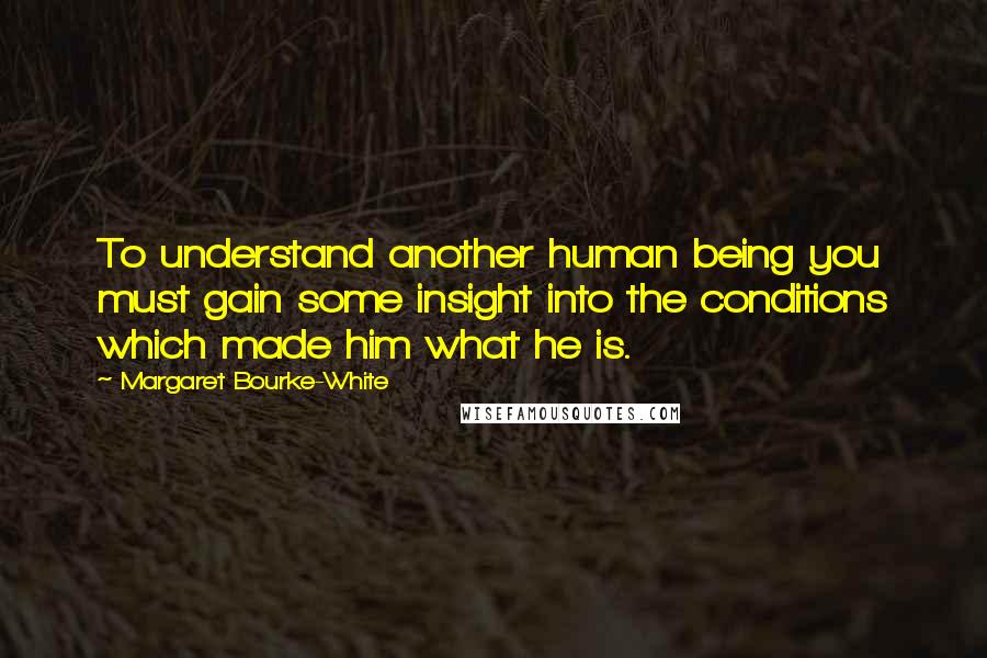 Margaret Bourke-White Quotes: To understand another human being you must gain some insight into the conditions which made him what he is.