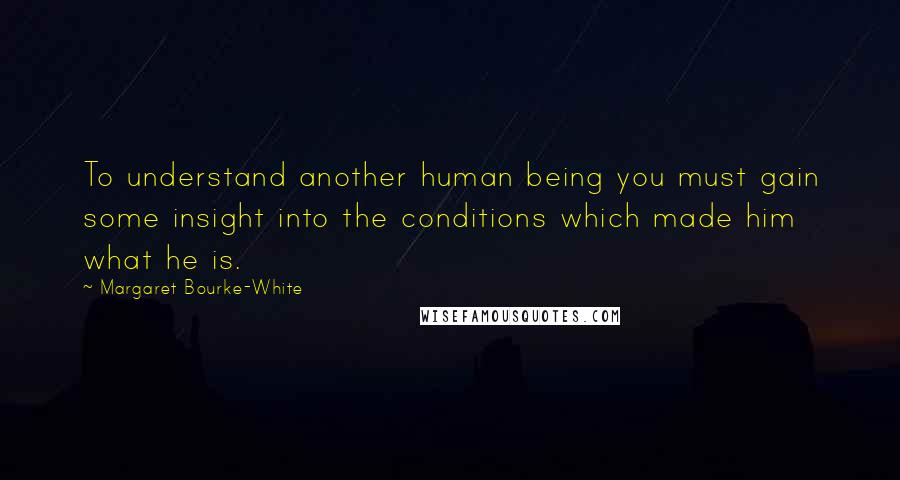 Margaret Bourke-White Quotes: To understand another human being you must gain some insight into the conditions which made him what he is.