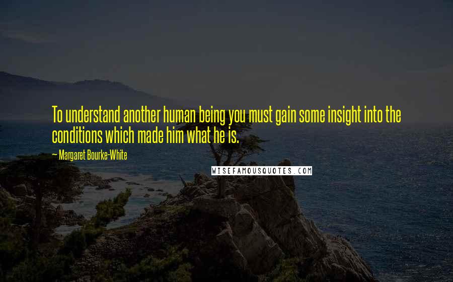 Margaret Bourke-White Quotes: To understand another human being you must gain some insight into the conditions which made him what he is.