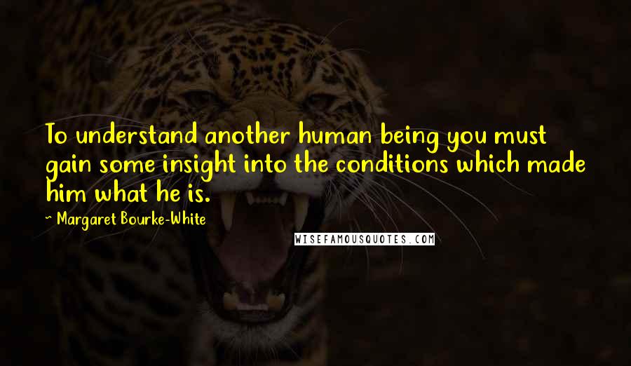 Margaret Bourke-White Quotes: To understand another human being you must gain some insight into the conditions which made him what he is.