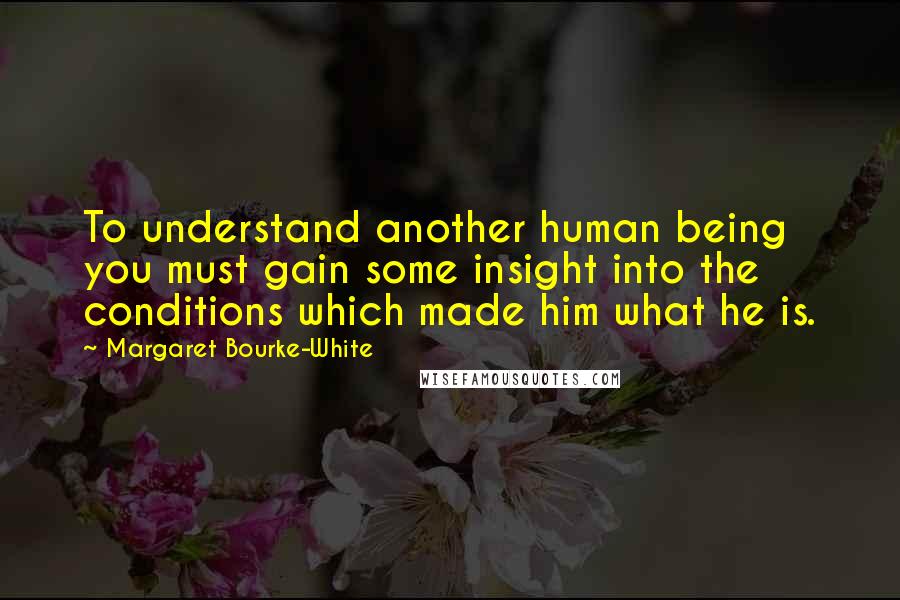 Margaret Bourke-White Quotes: To understand another human being you must gain some insight into the conditions which made him what he is.