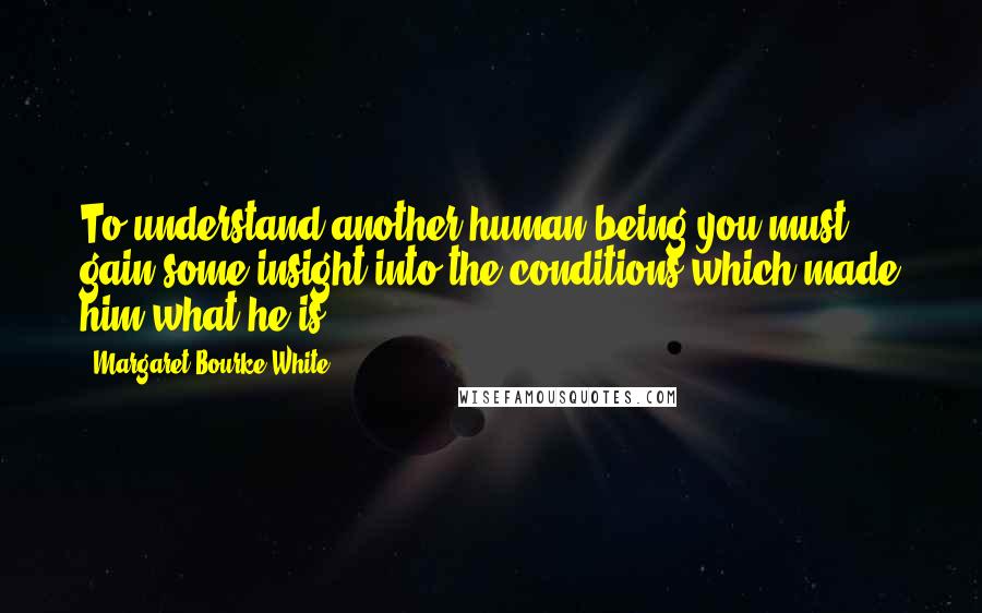 Margaret Bourke-White Quotes: To understand another human being you must gain some insight into the conditions which made him what he is.