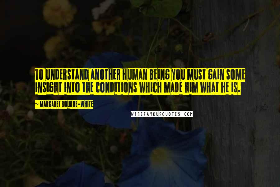 Margaret Bourke-White Quotes: To understand another human being you must gain some insight into the conditions which made him what he is.