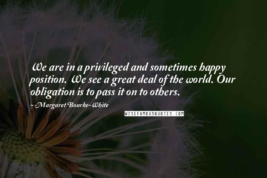 Margaret Bourke-White Quotes: We are in a privileged and sometimes happy position. We see a great deal of the world. Our obligation is to pass it on to others.