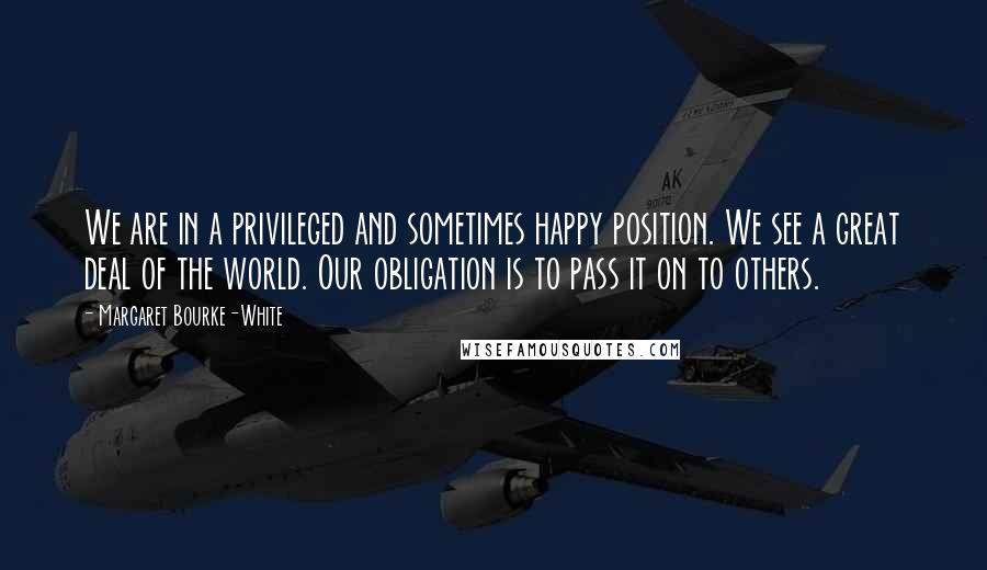 Margaret Bourke-White Quotes: We are in a privileged and sometimes happy position. We see a great deal of the world. Our obligation is to pass it on to others.